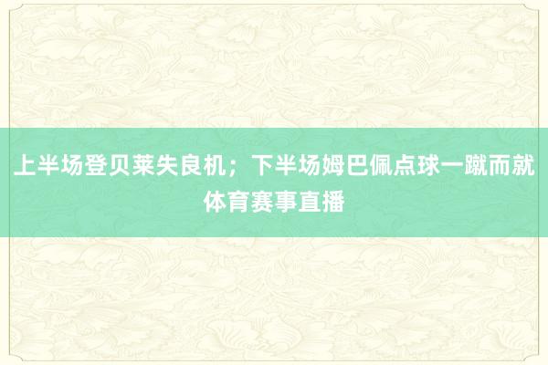 上半场登贝莱失良机；下半场姆巴佩点球一蹴而就体育赛事直播