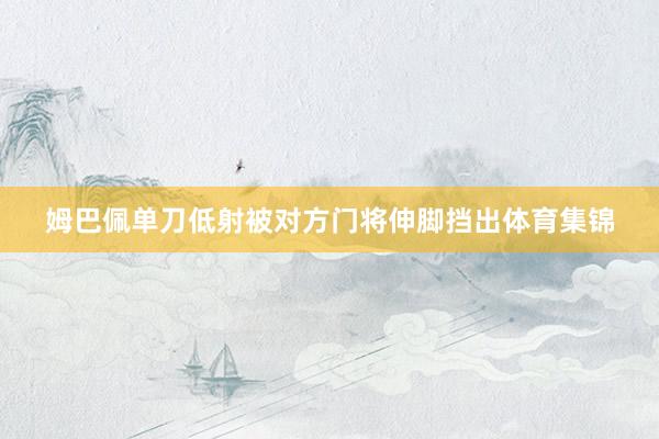 姆巴佩单刀低射被对方门将伸脚挡出体育集锦