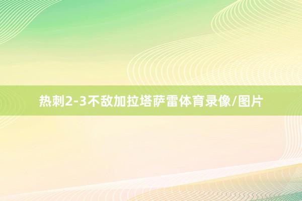 热刺2-3不敌加拉塔萨雷体育录像/图片