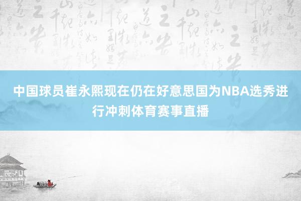 中国球员崔永熙现在仍在好意思国为NBA选秀进行冲刺体育赛事直播