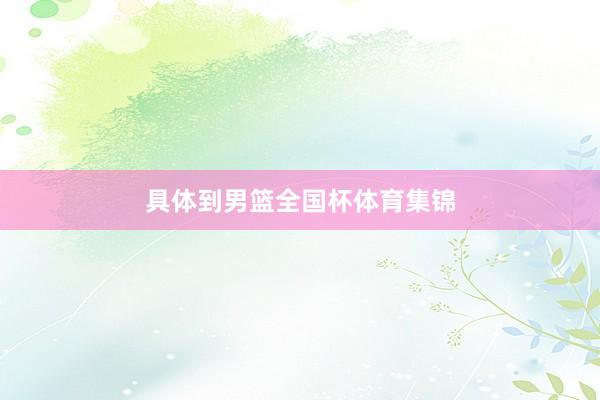 具体到男篮全国杯体育集锦