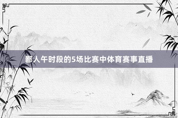 鄙人午时段的5场比赛中体育赛事直播