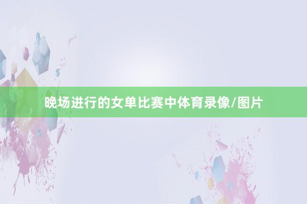 晚场进行的女单比赛中体育录像/图片
