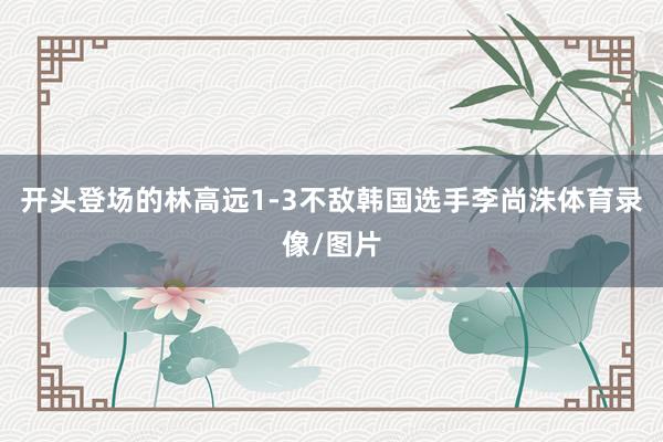 开头登场的林高远1-3不敌韩国选手李尚洙体育录像/图片