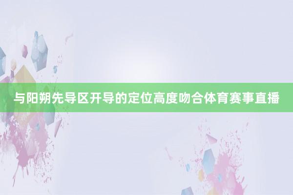 与阳朔先导区开导的定位高度吻合体育赛事直播