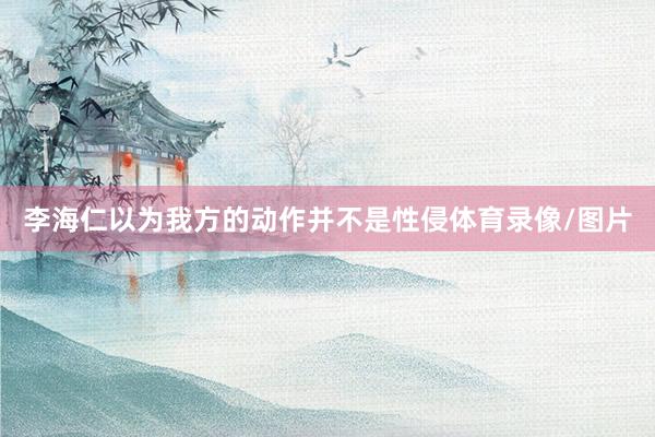李海仁以为我方的动作并不是性侵体育录像/图片
