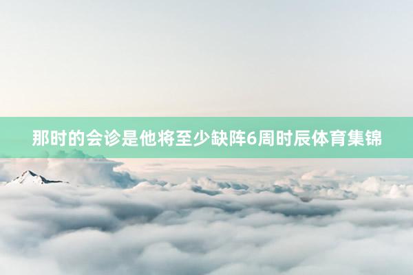那时的会诊是他将至少缺阵6周时辰体育集锦