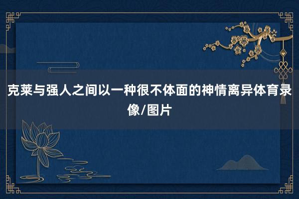 克莱与强人之间以一种很不体面的神情离异体育录像/图片