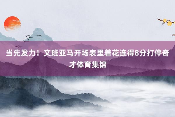 当先发力！文班亚马开场表里着花连得8分打停奇才体育集锦