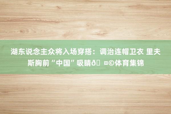 湖东说念主众将入场穿搭：调治连帽卫衣 里夫斯胸前“中国”吸睛🤩体育集锦
