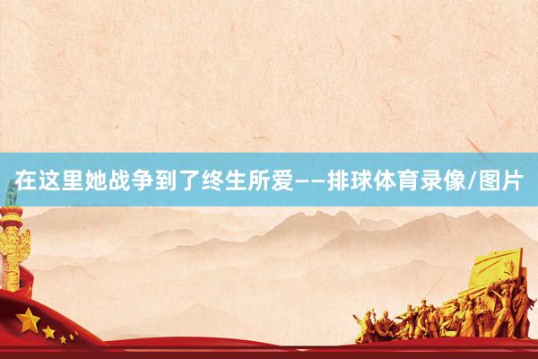 在这里她战争到了终生所爱——排球体育录像/图片