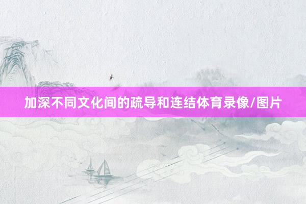 加深不同文化间的疏导和连结体育录像/图片