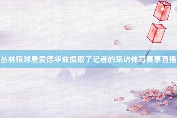 丛林狼球星爱德华兹摄取了记者的采访体育赛事直播