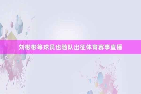 刘彬彬等球员也随队出征体育赛事直播