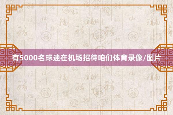有5000名球迷在机场招待咱们体育录像/图片