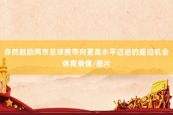亦然鼓励两市足球携带向更高水平迈进的蹙迫机会体育录像/图片