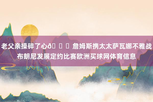 老父亲操碎了心😎詹姆斯携太太萨瓦娜不雅战布朗尼发展定约比赛欧洲买球网体育信息