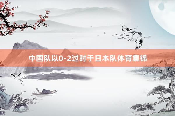 中国队以0-2过时于日本队体育集锦