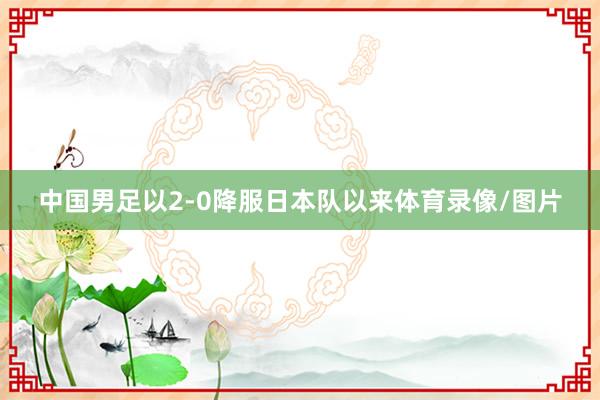 中国男足以2-0降服日本队以来体育录像/图片