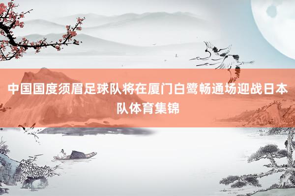中国国度须眉足球队将在厦门白鹭畅通场迎战日本队体育集锦