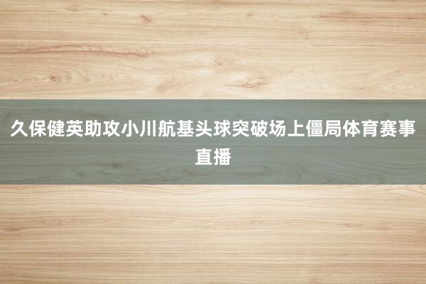 久保健英助攻小川航基头球突破场上僵局体育赛事直播