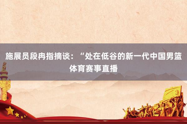 施展员段冉指摘谈：“处在低谷的新一代中国男篮体育赛事直播