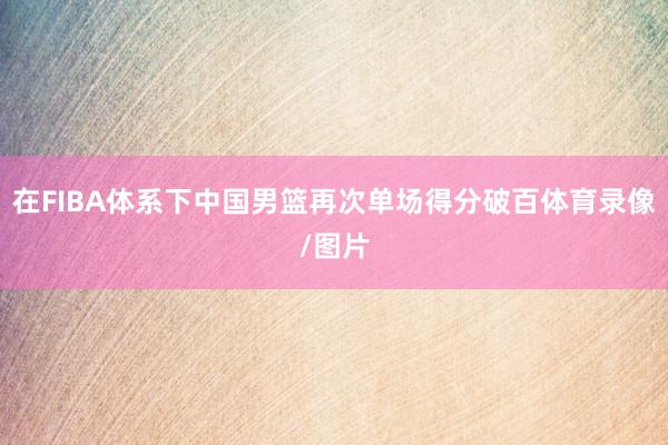 在FIBA体系下中国男篮再次单场得分破百体育录像/图片
