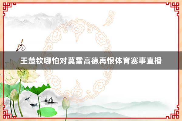 王楚钦哪怕对莫雷高德再恨体育赛事直播