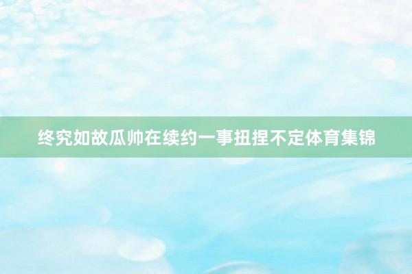 终究如故瓜帅在续约一事扭捏不定体育集锦