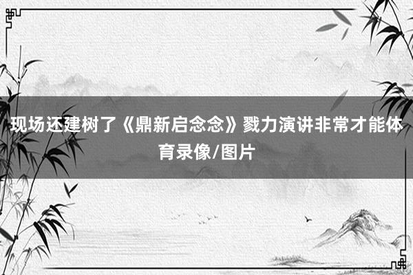 现场还建树了《鼎新启念念》戮力演讲非常才能体育录像/图片