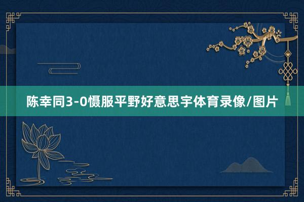 陈幸同3-0慑服平野好意思宇体育录像/图片