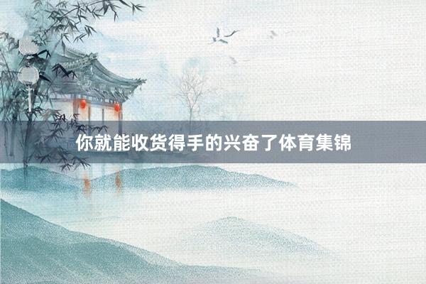 你就能收货得手的兴奋了体育集锦