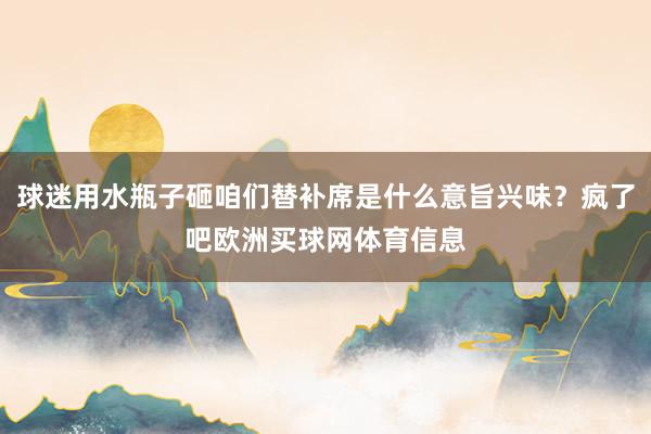 球迷用水瓶子砸咱们替补席是什么意旨兴味？疯了吧欧洲买球网体育信息