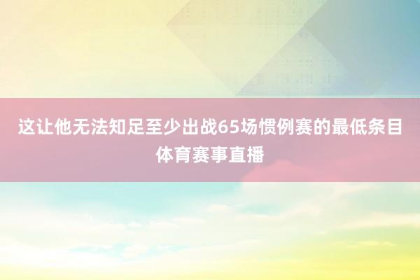 这让他无法知足至少出战65场惯例赛的最低条目体育赛事直播
