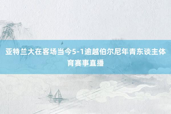 亚特兰大在客场当今5-1逾越伯尔尼年青东谈主体育赛事直播