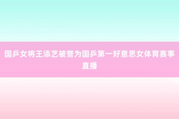 国乒女将王添艺被誉为国乒第一好意思女体育赛事直播