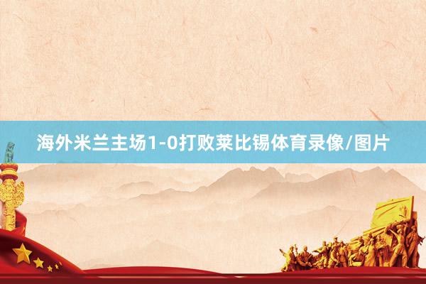 海外米兰主场1-0打败莱比锡体育录像/图片
