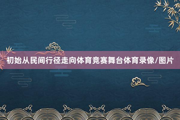 初始从民间行径走向体育竞赛舞台体育录像/图片