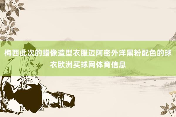 梅西此次的蜡像造型衣服迈阿密外洋黑粉配色的球衣欧洲买球网体育信息