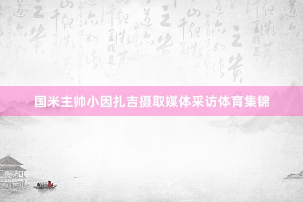 国米主帅小因扎吉摄取媒体采访体育集锦