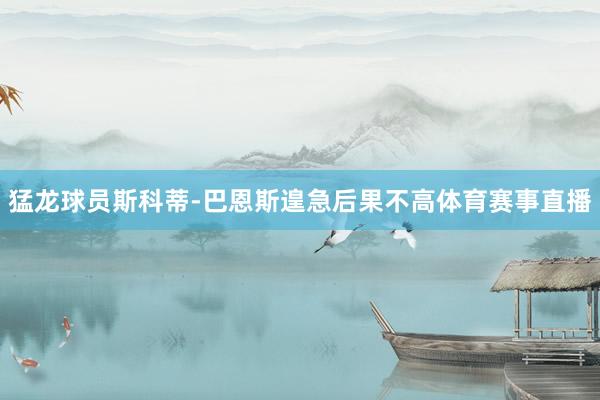 猛龙球员斯科蒂-巴恩斯遑急后果不高体育赛事直播