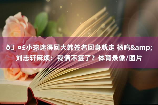 🤣小球迷得回大韩签名回身就走 杨鸣&刘志轩麻烦：我俩不签了？体育录像/图片