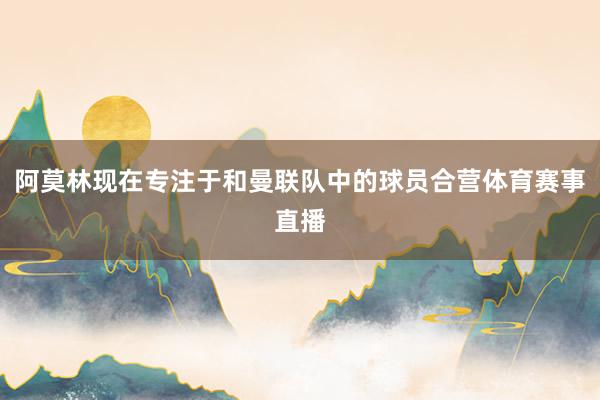 阿莫林现在专注于和曼联队中的球员合营体育赛事直播
