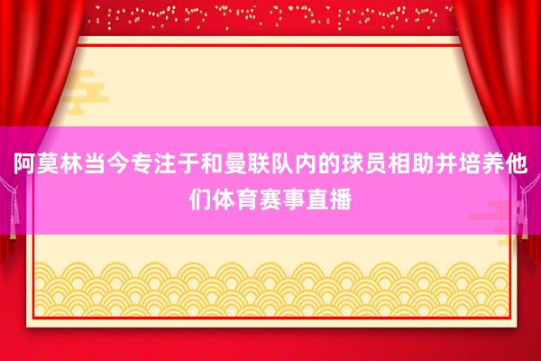 阿莫林当今专注于和曼联队内的球员相助并培养他们体育赛事直播