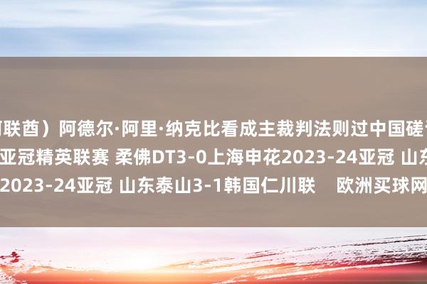 阿联酋）阿德尔·阿里·纳克比看成主裁判法则过中国磋议的比赛有：2024-25亚冠精英联赛 柔佛DT3-0上海申花2023-24亚冠 山东泰山3-1韩国仁川联    欧洲买球网体育信息