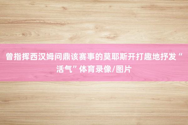 曾指挥西汉姆问鼎该赛事的莫耶斯开打趣地抒发“活气”体育录像/图片