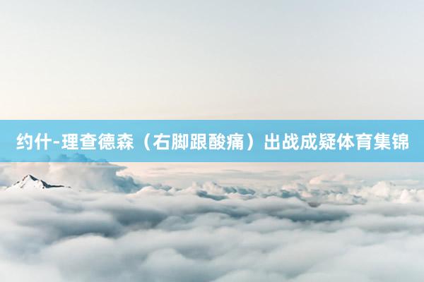 约什-理查德森（右脚跟酸痛）出战成疑体育集锦
