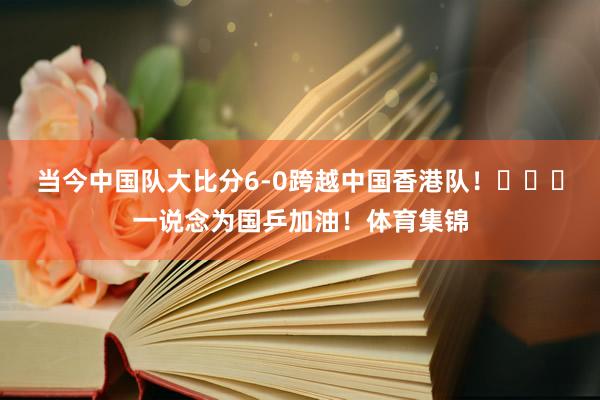 当今中国队大比分6-0跨越中国香港队！​​​一说念为国乒加油！体育集锦