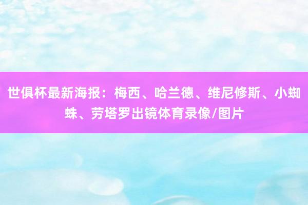 世俱杯最新海报：梅西、哈兰德、维尼修斯、小蜘蛛、劳塔罗出镜体育录像/图片