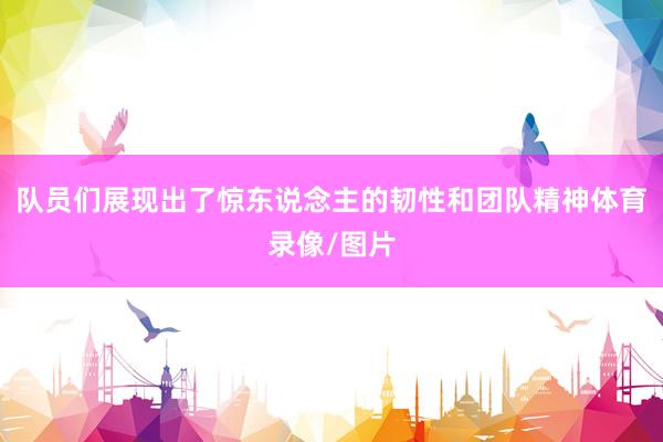队员们展现出了惊东说念主的韧性和团队精神体育录像/图片